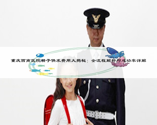 重庆西南医院精子供求费用大揭秘:全流程解析与成功率详解