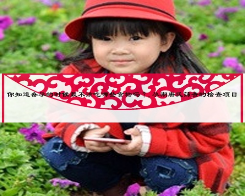你知道备孕的时候最不该吃哪些食物吗？,孕期唐氏筛查的检查项目