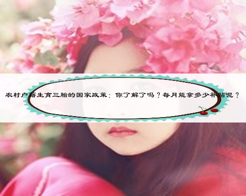 农村户籍生育三胎的国家政策：你了解了吗？每月能拿多少补贴呢？