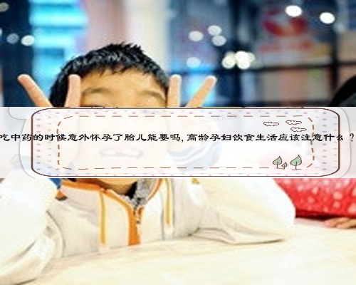 吃中药的时候意外怀孕了胎儿能要吗,高龄孕妇饮食生活应该注意什么？